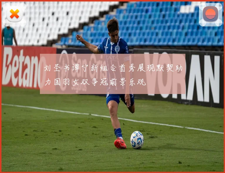 刘圣书谭宁新组合首秀展现默契助力国羽女双争冠前景乐观