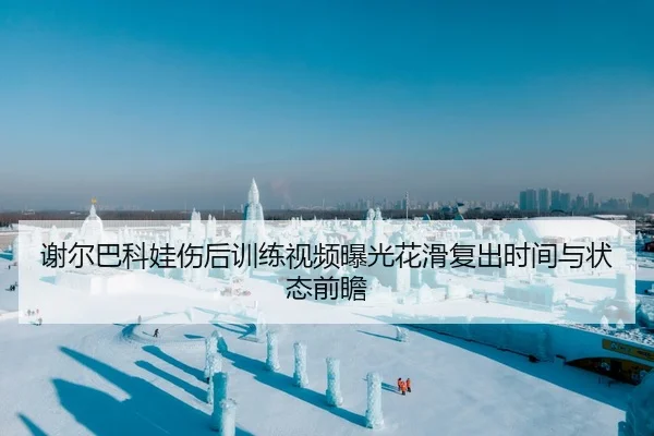 谢尔巴科娃伤后训练视频曝光花滑复出时间与状态前瞻